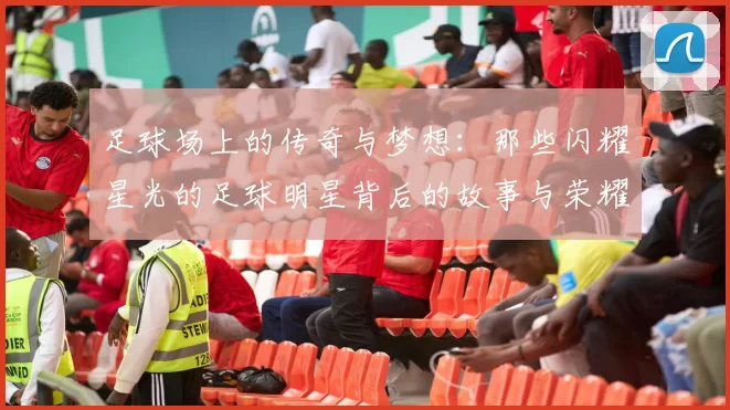 足球场上的传奇与梦想：那些闪耀星光的足球明星背后的故事与荣耀