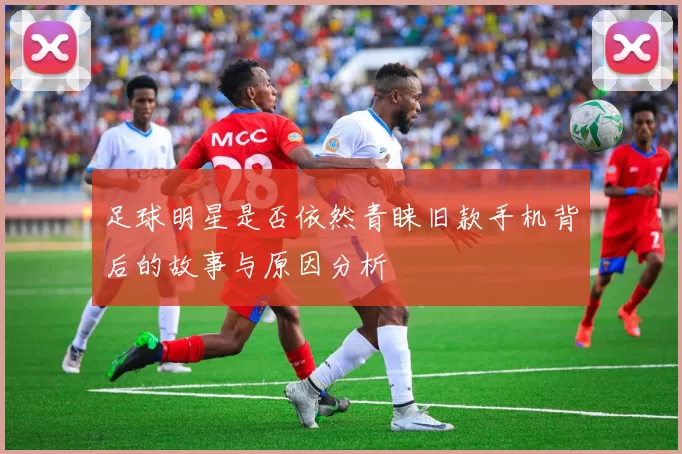 足球明星是否依然青睐旧款手机背后的故事与原因分析