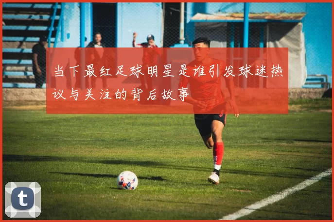当下最红足球明星是谁引发球迷热议与关注的背后故事