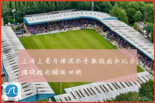 上海上港与横滨水手激战成和比分揭晓精彩瞬间回顾