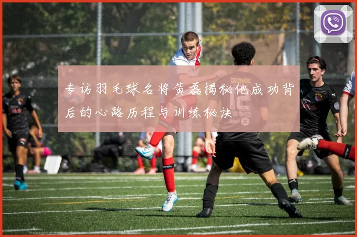 专访羽毛球名将黄磊揭秘他成功背后的心路历程与训练秘诀