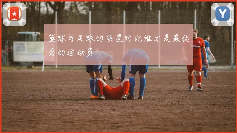 篮球与足球的明星对比谁才是最优秀的运动员