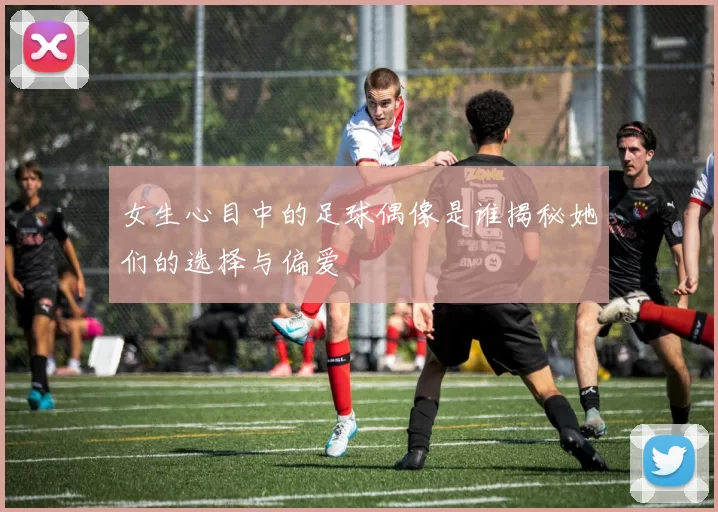 女生心目中的足球偶像是谁揭秘她们的选择与偏爱