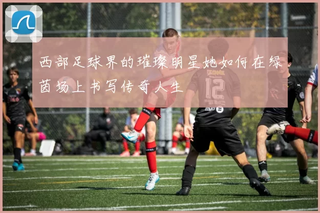 西部足球界的璀璨明星她如何在绿茵场上书写传奇人生