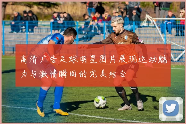 高清广告足球明星图片展现运动魅力与激情瞬间的完美结合