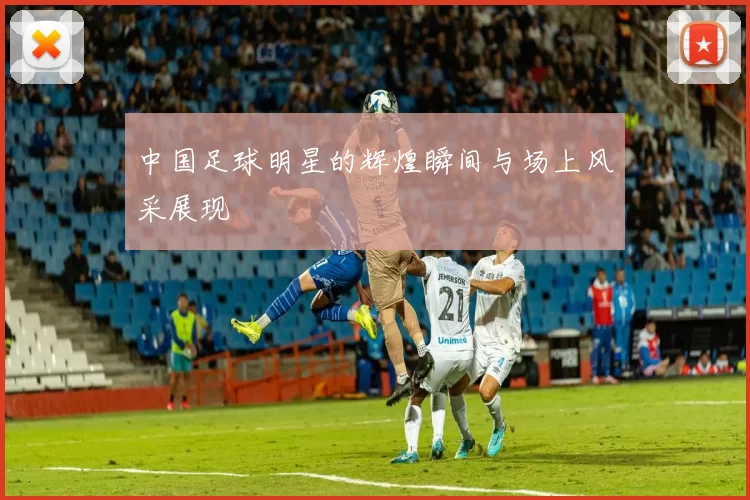 中国足球明星的辉煌瞬间与场上风采展现