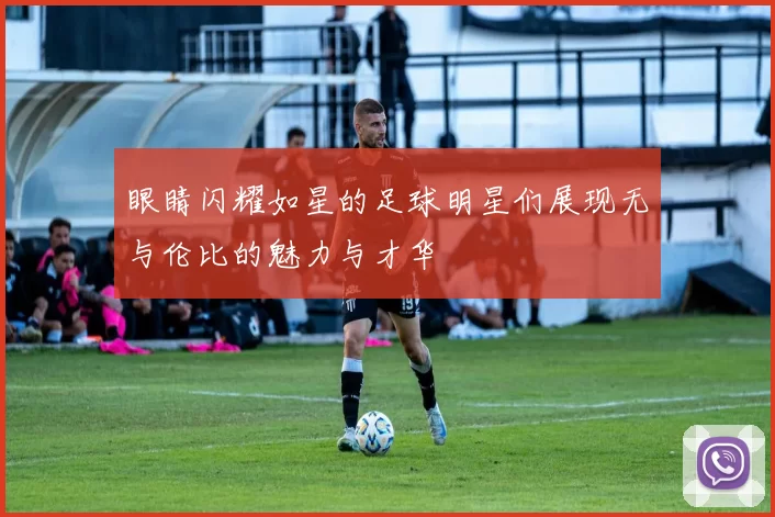 眼睛闪耀如星的足球明星们展现无与伦比的魅力与才华