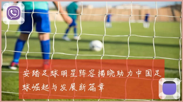 安踏足球明星阵容揭晓助力中国足球崛起与发展新篇章