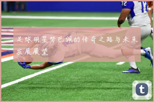 足球明星努巴佩的传奇之路与未来发展展望