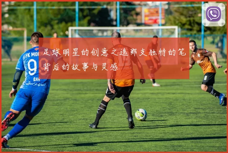 足球明星的创意之选那支独特的笔背后的故事与灵感