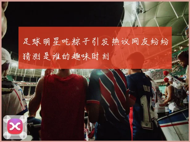 足球明星吃粽子引发热议网友纷纷猜测是谁的趣味时刻