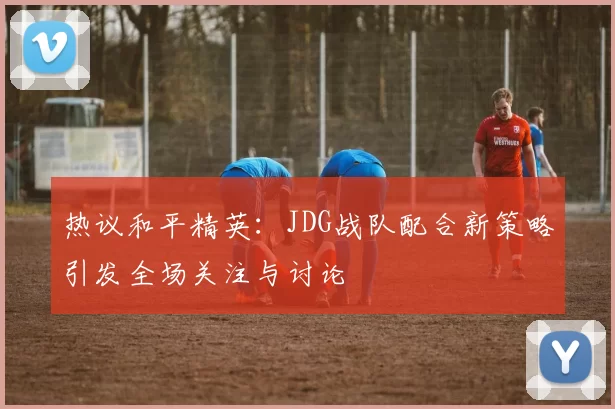 热议和平精英：JDG战队配合新策略引发全场关注与讨论