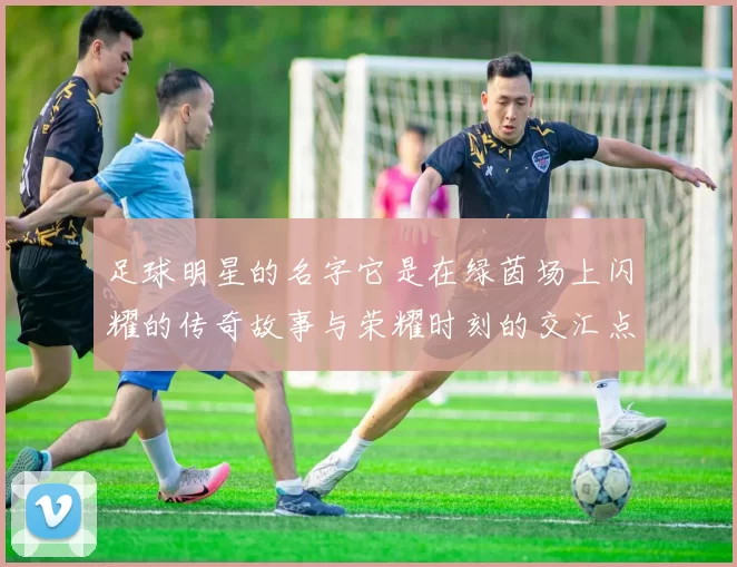 足球明星的名字它是在绿茵场上闪耀的传奇故事与荣耀时刻的交汇点