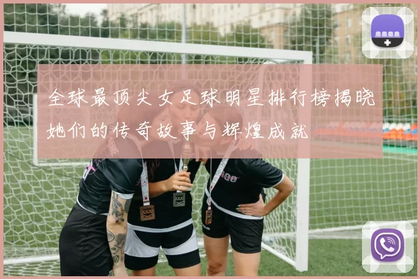 全球最顶尖女足球明星排行榜揭晓她们的传奇故事与辉煌成就