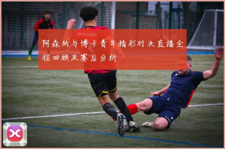阿森纳与博卡青年精彩对决直播全程回顾及赛后分析