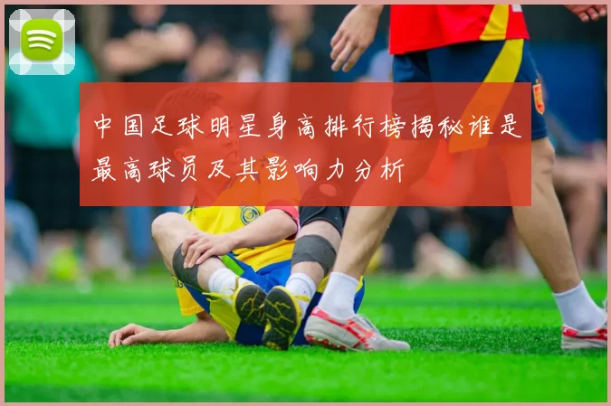 中国足球明星身高排行榜揭秘谁是最高球员及其影响力分析