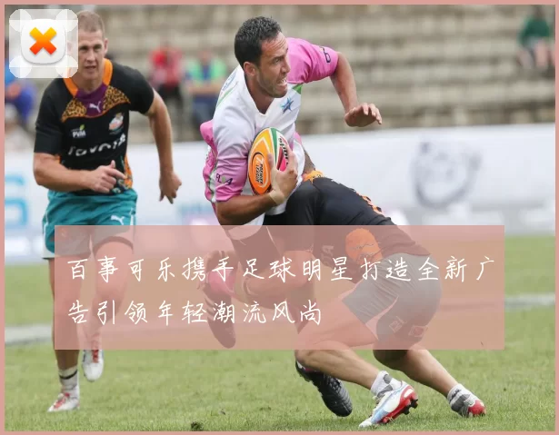 百事可乐携手足球明星打造全新广告引领年轻潮流风尚