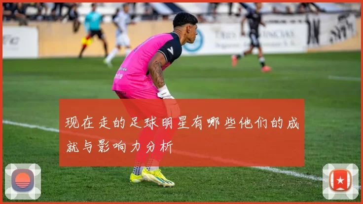 现在走的足球明星有哪些他们的成就与影响力分析