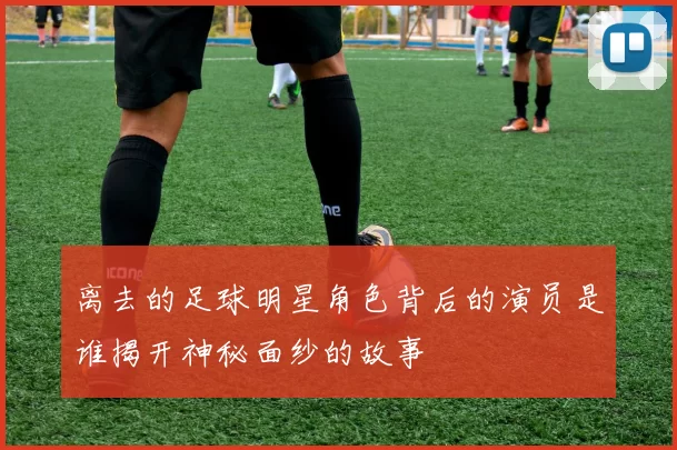 离去的足球明星角色背后的演员是谁揭开神秘面纱的故事