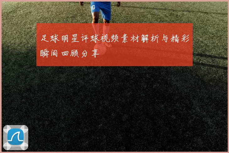 足球明星评球视频素材解析与精彩瞬间回顾分享