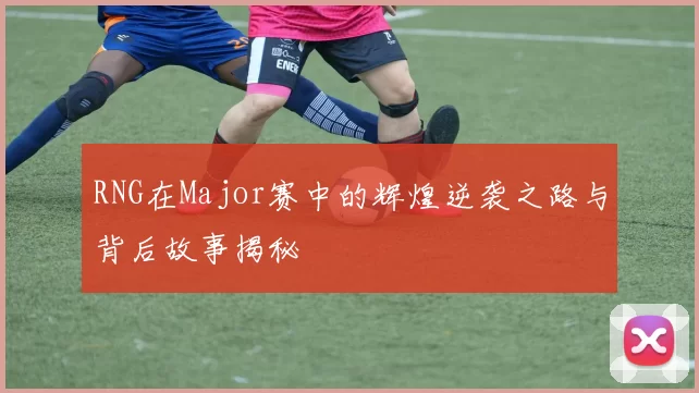 RNG在Major赛中的辉煌逆袭之路与背后故事揭秘