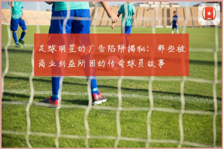 足球明星的广告陷阱揭秘：那些被商业利益所困的传奇球员故事