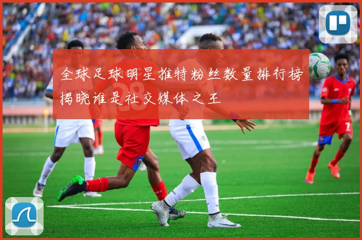 全球足球明星推特粉丝数量排行榜揭晓谁是社交媒体之王