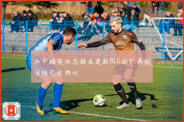 和平精英状态排名更新BLG战队再创佳绩引发热议
