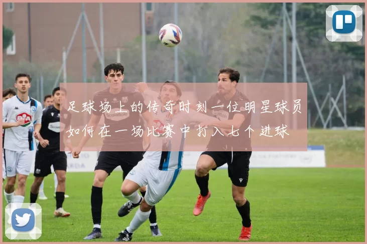 足球场上的传奇时刻一位明星球员如何在一场比赛中打入七个进球