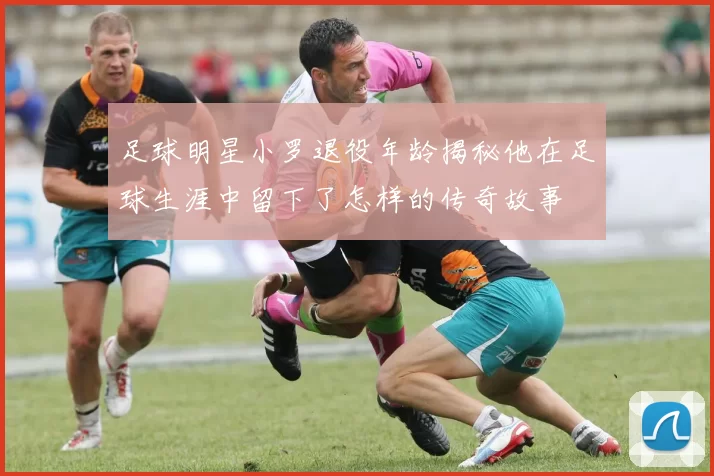足球明星小罗退役年龄揭秘他在足球生涯中留下了怎样的传奇故事