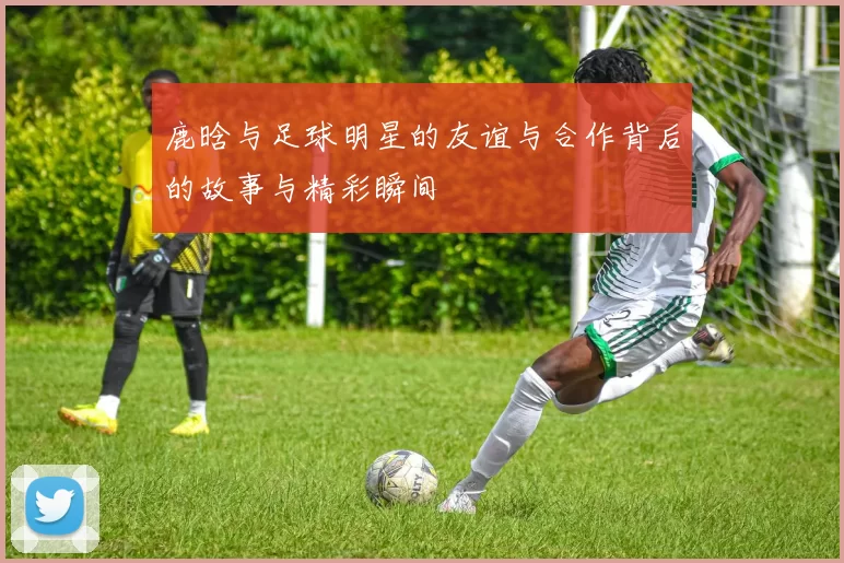 鹿晗与足球明星的友谊与合作背后的故事与精彩瞬间