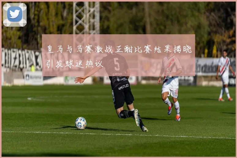皇马与马赛激战正酣比赛结果揭晓引发球迷热议