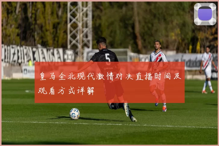 皇马全北现代激情对决直播时间及观看方式详解