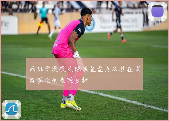 西班牙现役足球明星盘点及其在国际赛场的表现分析