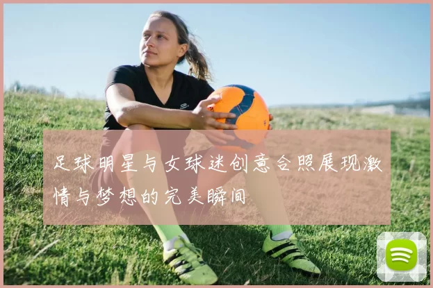 足球明星与女球迷创意合照展现激情与梦想的完美瞬间