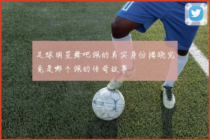 足球明星舞吧佩的真实身份揭晓究竟是哪个佩的传奇故事