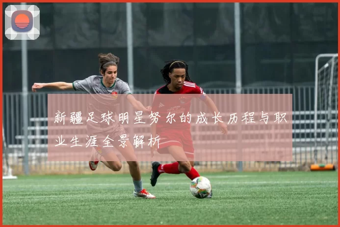 新疆足球明星努尔的成长历程与职业生涯全景解析