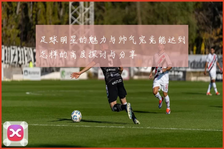 足球明星的魅力与帅气究竟能达到怎样的高度探讨与分享