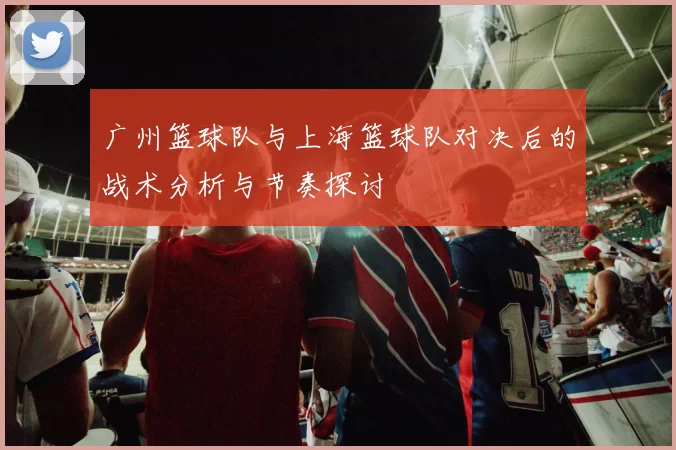 广州篮球队与上海篮球队对决后的战术分析与节奏探讨
