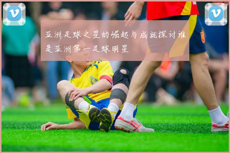 亚洲足球之星的崛起与成就探讨谁是亚洲第一足球明星