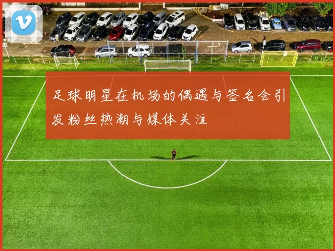 足球明星在机场的偶遇与签名会引发粉丝热潮与媒体关注