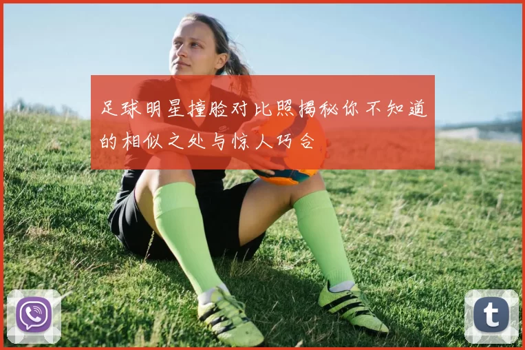 足球明星撞脸对比照揭秘你不知道的相似之处与惊人巧合