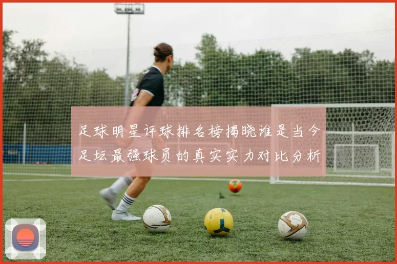 足球明星评球排名榜揭晓谁是当今足坛最强球员的真实实力对比分析