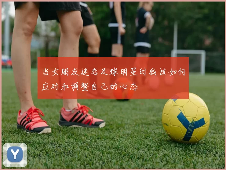 当女朋友迷恋足球明星时我该如何应对和调整自己的心态