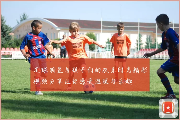 足球明星与孩子们的欢乐时光精彩视频分享让你感受温暖与乐趣