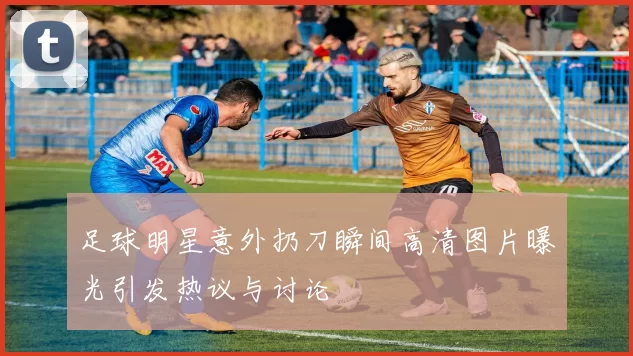 足球明星意外扔刀瞬间高清图片曝光引发热议与讨论