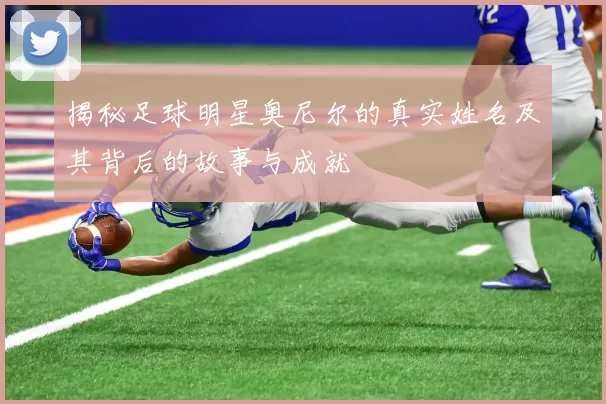 揭秘足球明星奥尼尔的真实姓名及其背后的故事与成就