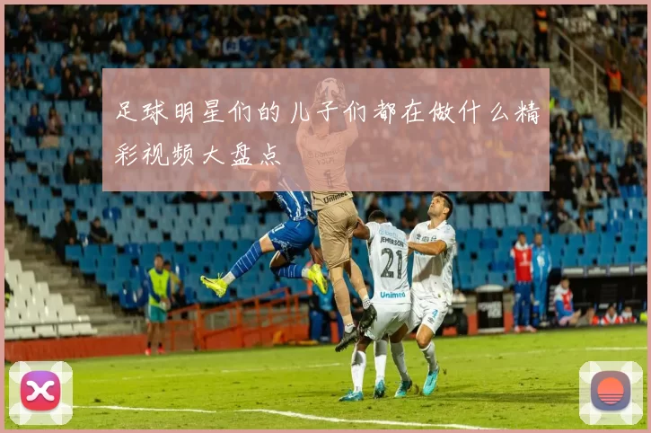 足球明星们的儿子们都在做什么精彩视频大盘点