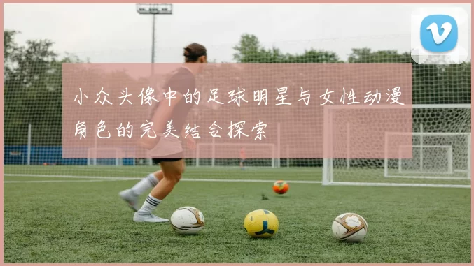 小众头像中的足球明星与女性动漫角色的完美结合探索