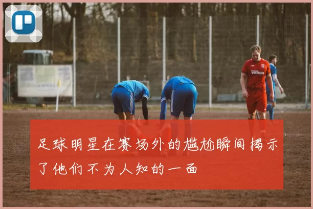 足球明星在赛场外的尴尬瞬间揭示了他们不为人知的一面